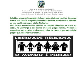 Religião é uma escolha pessoal. Cada um tem o direito de escolher de acordo
com as suas crenças. Ninguém pode ser discriminado por ter uma fé diferente
da sua, ou até mesmo por não ter fé alguma.
Com certeza encontraremos pessoas de religiões diferentes da nossa, na
escola, na vizinhança e até mesmo em nossa própria família. Precisamos
respeitá-las para conviver em harmonia, afinal de contas o que toda religião
prega é que possamos viver em PAZ!
Governo do Est ado do Ri o de Janei ro
Secretaria de Estado de Assistência Soci al e Di rei t os Humanos
Superintendência de Di rei t os I ndi vi duai s, Col et i vos e Di f usos
Centro de Promoção da Li berdade Rel i gi osa & Di rei t os Humanos
 