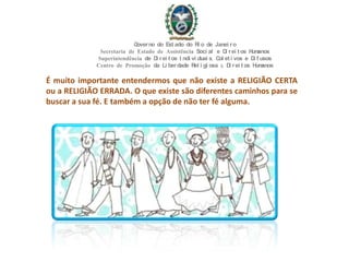 É muito importante entendermos que não existe a RELIGIÃO CERTA
ou a RELIGIÃO ERRADA. O que existe são diferentes caminhos para se
buscar a sua fé. E também a opção de não ter fé alguma.
Governo do Est ado do Ri o de Janei ro
Secretaria de Estado de Assistência Soci al e Di rei t os Humanos
Superintendência de Di rei t os I ndi vi duai s, Col et i vos e Di f usos
Centro de Promoção da Li berdade Rel i gi osa & Di rei t os Humanos
 
