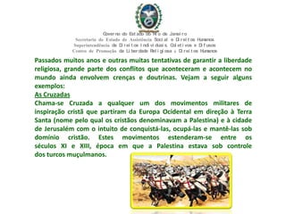 Passados muitos anos e outras muitas tentativas de garantir a liberdade
religiosa, grande parte dos conflitos que aconteceram e acontecem no
mundo ainda envolvem crenças e doutrinas. Vejam a seguir alguns
exemplos:
As Cruzadas
Chama-se Cruzada a qualquer um dos movimentos militares de
inspiração cristã que partiram da Europa Ocidental em direção à Terra
Santa (nome pelo qual os cristãos denominavam a Palestina) e à cidade
de Jerusalém com o intuito de conquistá-las, ocupá-las e mantê-las sob
domínio cristão. Estes movimentos estenderam-se entre os
séculos XI e XIII, época em que a Palestina estava sob controle
dos turcos muçulmanos.
Governo do Est ado do Ri o de Janei ro
Secretaria de Estado de Assistência Soci al e Di rei t os Humanos
Superintendência de Di rei t os I ndi vi duai s, Col et i vos e Di f usos
Centro de Promoção da Li berdade Rel i gi osa & Di rei t os Humanos
 