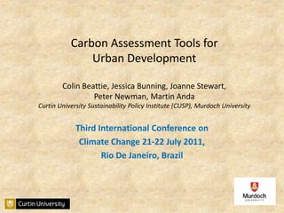 Carbon Assessment Tools for Urban Development Colin Beattie, Jessica Bunning, Joanne Stewart, Peter Newman, Martin AndaCurtin University Sustainability Policy Institute (CUSP), Murdoch University Third International Conference on  Climate Change 21-22 July 2011,  Rio De Janeiro, Brazil 