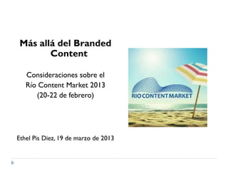 Más allá del Branded
Content
Consideraciones sobre el
Río Content Market 2013
(20-22 de febrero)
Ethel Pis Diez, 19 de marzo de 2013
 
