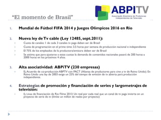 “El momento de Brasil”
1. Mundial de Fútbol FIFA 2014 y Juegos Olímpicos 2016 en Río
2. Nueva ley deTv cable (Ley 12485, sept.2011):
 Cuota de canales: 1 de cada 3 canales tv paga deben ser de Brasil
 Cuota de programación en el prime time: 3,5 horas por semana de producción nacional e independiente
 El 75% de los empleados de la productora/emisora deben ser de Brasil
 Se estima que para ajustarse a estas cuotas la demanda de contenidos nacionales pasará de 200 horas a
2000 horas en los próximos 4 años.
3. Alta asociatividad: ABPiTV (230 empresas)
 Ej.Acuerdo de co-producción ABPTV con PACT (Alianza de productores para cine y tv de Reino Unido). En
Reino Unido una ley de 2003 exige un 25% del tiempo de emisión de tv abierta para producción
independiente.
4. Estrategias de promoción y financiación de series y largometrajes de
televisión:
 Ej. Línea de financiación de Rio Filme 2013: Un real por cada real que un canal de tv paga invierta en un
proyecto de serie de tv (límite un millón de reales por proyecto)
 