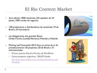 El Rio Content Market
 3era edición: 3000 asistentes, 225 speakers de 24
países, 1000 rondas de negocios
 128 productores o distribuidores de contenido: 74 de
Brasil y 54 extranjeras
 Las delegaciones más grandes: Reino
Unido, Francia, Canadá,Alemania, Finlandia y Holanda
 Pitching LabTransmedia 2013: foco en series de tv. Se
preseleccionaron 30 proyectos: 20 de Brasil y 10
internacionales
 Primer premio: Rancho Paraíso de Mirafilmes
 Único proyecto argentino: OKAM Studio
The Interactive Adventures of Dog Mendonza and
Pizzaboy
 