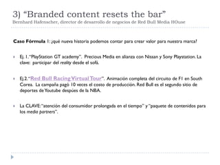 3) “Branded content resets the bar”
Bernhard Hafenscher, director de desarrollo de negocios de Red Bull Media HOuse
Caso Fórmula 1: ¿qué nueva historia podemos contar para crear valor para nuestra marca?
 Ej. 1.“PlayStation GT academy”. Precious Media en alianza con Nissan y Sony Playstation. La
clave: participar del reality desde el sofá.
 Ej.2.“Red Bull RacingVirtualTour”. Animación completa del circuito de F1 en South
Corea. La campaña pagó 10 veces el costo de producción. Red Bull es el segundo sitio de
deportes deYoutube despúes de la NBA.
 La CLAVE:“atención del consumidor prolongada en el tiempo” y “paquete de contenidos para
los media partners”.
 