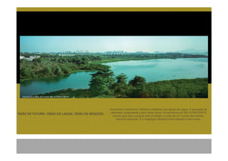 Vista da lagoa tirada da unidade 602 do Edifício Vizinho




                                                             Horizontes multicolores. Reflexos cristalinos nas águas da Lagoa. A sensação de
VISÃO DE FUTURO. VISÃO DA LAGOA. VISÃO DE NEGÓCIO.           Liberdade, longevidade e bem-estar visual. Os escritórios do RIO CORPORATE
                                                               trazem para seus usuários este privilégio: a visão de um mundo sem limites,
                                                                  natural e relaxante. É a integração absoluta entre trabalho e bem-estar.
 