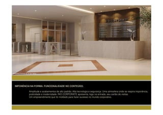 Perspectiva Ilustrada de um dos lobbys




   IMPONÊNCIA NA FORMA. FUNCIONALIDADE NO CONTEÚDO.

                          Amplitude e acabamentos de alto padrão. Alta tecnologia e segurança: Uma atmosfera onde se respira imponência,
                          praticidade e modernidade. RIO CORPORATE apresenta, logo na entrada, seu cartão de visitas.
                          Um empreendimento que foi moldado para fazer sucesso no mundo corporativo.
 