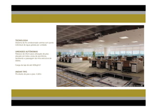 TECNOLOGIA
Sistema de Ar condicionado central com ponto
individual de água gelada por unidade.


UNIDADES AUTÔNOMAS
Rebaixo de 25cm para utilização de piso
elevado em toda a área de escritórios,
facilitando a passagem de infra-estrutura de
dados.

Carga da laje de até 400kgf/m²


ANDAR TIPO
Pé-direito de piso a piso: 3,92m




                                               Perspectiva Ilustrada do corte técnico da unidade tipo.
 