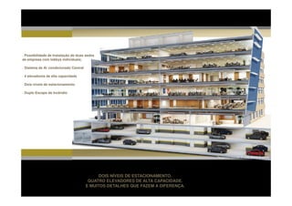 · Possibilidade de Instalação de duas sedes
de empresa com lobbys individuais;

· Sistema de Ar condicionado Central

· 4 elevadores de alta capacidade

· Dois níveis de estacionamento

· Duplo Escape de Incêndio




                                                                                  Perspectiva Ilustrada do corte técnico do edifício’




                                             DOIS NÍVEIS DE ESTACIONAMENTO.
                                        QUATRO ELEVADORES DE ALTA CAPACIDADE.
                                       E MUITOS DETALHES QUE FAZEM A DIFERENÇA.
 