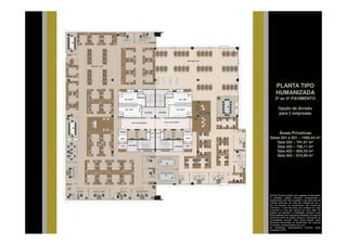 PLANTA TIPO
      HUMANIZADA
     2º ao 5º PAVIMENTO

        Opção de divisão
        para 2 empresas



         Áreas Privativas
Salas 201 à 501 – 1066,43 m²
    Sala 202 – 791,67 m²
    Sala 302 – 798,11 m²
    Sala 402 – 804,55 m²
    Sala 502 – 810,99 m²




NOTAS: Planta ilustrativa com sugestão de decoração.
O mobiliário, objetos, divisórias, revestimentos e
equipamentos são mera sugestão e não farão parte da
unidade autônoma. As cotas são medidas de eixo a
eixo de paredes. Os revestimentos são meramente
ilustrativos. O piso das salas será entregue em osso
(concreto) e o teto sem rebaixo, em osso (laje). Os
projetos de estrutura e instalações lançados nesta
planta poderão sofrer pequenas alterações ao longo do
desenvolvimento do projeto executivo, decorrentes de
necessidades técnicas. Esta planta poderá sofrer
alterações decorrentes do atendimento das posturas
municipais, concessionárias e do local.
As instalações hidrossanitárias somente serão
entregues no WC.
 