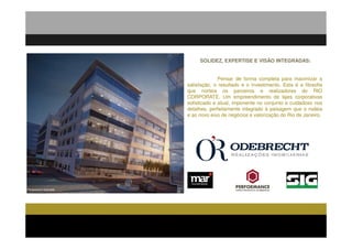 SOLIDEZ, EXPERTISE E VISÃO INTEGRADAS:


                                      Pensar de forma completa para maximizar a
                        satisfação, o resultado e o investimento. Esta é a filosofia
                        que norteia os parceiros e realizadores do RIO
                        CORPORATE. Um empreendimento de lajes corporativas
                        sofisticado e atual, imponente no conjunto e cuidadoso nos
                        detalhes, perfeitamente integrado à paisagem que o rodeia
                        e ao novo eixo de negócios e valorização do Rio de Janeiro.




Perspectiva Ilustrada
 