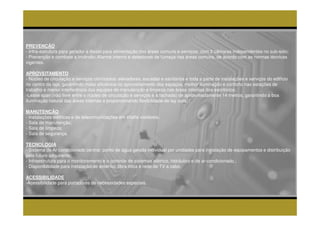 PREVENÇÃO
- Infra-estrutura para gerador a diesel para alimentação das áreas comuns e serviços, com 2 câmaras independentes no sub-solo;
- Prevenção e combate a incêndio: Alarme interno e detectores de fumaça nas áreas comuns, de acordo com as normas técnicas
vigentes.

APROVEITAMENTO
- Núcleo de circulação e serviços otimizados: elevadores, escadas e sanitários e toda a parte de instalações e serviços do edifício
no centro da laje, garantindo maior eficiência no aproveitamento dos espaços, melhor iluminação e conforto nas estações de
trabalho e menor interferência das equipes de manutenção e limpeza nas áreas internas dos escritórios;
-Lease span (vão livre entre o núcleo de circulação e serviços e a fachada) de aproximadamente 14 metros, garantindo a boa
iluminação natural das áreas internas e proporcionando flexibilidade de lay outs.

MANUTENÇÃO
- Instalações elétricas e de telecomunicações em shafts visitáveis;
- Sala de manutenção;
- Sala de limpeza;
- Sala de segurança.

TECNOLOGIA
- Sistema de Ar condicionado central: ponto de água gelada individual por unidades para instalação de equipamentos e distribuição
pelo futuro adquirente;
- Infraestrutura para o monitoramento e o controle de sistemas elétrico, hidráulico e de ar-condicionado.;
- Disponibilidade para instalação de antenas, fibra ótica e rede de TV a cabo.

ACESSIBILIDADE
-Acessibilidade para portadores de necessidades especiais.
 