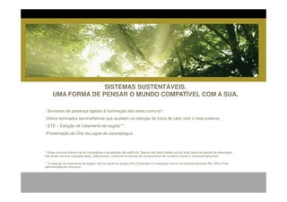 SISTEMAS SUSTENTÁVEIS.
     UMA FORMA DE PENSAR O MUNDO COMPATÍVEL COM A SUA.

- Sensores de presença ligados à iluminação das áreas comuns*;
-Vidros laminados semirrefletivos que auxiliam na redução da troca de calor com o meio externo;
- ETE – Estação de tratamento de esgoto**;
-Preservação da Orla da Lagoa de Jacarepaguá.



* Áreas comuns referem-se às circulações e escadarias dos edifícios. Alguns dos itens citados acima farão parte do pacote de decoração
das áreas comuns custeado pelos adquirentes, conforme os termos de compromisso de compra e venda e memorial descritivo.

** A estação de tratamento de esgoto não faz parte do projeto Rio Corporate e é instalação comun do empreendimento Rio Office Park
administrada por terceiros.
 