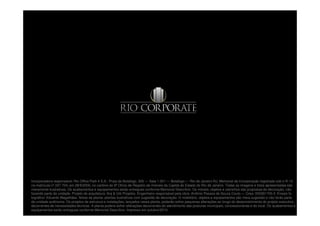 Incorporadora responsável: Rio Office Park 4 S.A.: Praia de Botafogo, 300 — Sala 1.001 — Botafogo — Rio de Janeiro-RJ. Memorial de Incorporação registrado sob o R.13,
na matrícula nº 247.704, em 28/9/2000, no cartório do 9º Ofício de Registro de Imóveis da Capital do Estado do Rio de Janeiro. Todas as imagens e fotos apresentadas são
meramente ilustrativas. Os acabamentos e equipamentos serão entregues conforme Memorial Descritivo. Os móveis, objetos e utensílios são propostas de decoração, não
fazendo parte da unidade. Projeto de arquitetura: Arq & Urb Projetos. Engenheiro responsável pela obra: Antônio Pessoa de Souza Couto — Crea: 050391705-2. Ensaio fo
tográfico: Eduardo Magalhães. Notas da planta: plantas ilustrativas com sugestão de decoração. O mobiliário, objetos e equipamentos são mera sugestão e não farão parte
da unidade autônoma. Os projetos de estrutura e instalações, lançados nessa planta, poderão sofrer pequenas alterações ao longo do desenvolvimento do projeto executivo,
decorrentes de necessidades técnicas. A planta poderá sofrer alterações decorrentes do atendimento das posturas municipais, concessionárias e do local. Os acabamentos e
equipamentos serão entregues conforme Memorial Descritivo. Impresso em outubro/2010.
 
