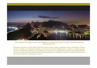 O RIO ROMÂNTICO MESCLA-SE AO RIO DINÂMICO E ACENA COM UMA EVOLUÇÃO SEM PRECEDENTES
                                       EM SUA HISTÓRIA.

Evolução econômica e charme. Mais de 40% do turismo no Brasil. Sonho e realização. Copa e Olimpíadas. O Rio de
Janeiro consolida sua importância nacional e se firma como vitrine brasileira para o mundo, ao mesclar pujança
industrial, investimentos massivos em infraestrutura e alma jovem. A estabilidade econômica conquistada pelo país
soma-se ao direito de sediar os dois maiores eventos esportivos mundiais para construir um cenário de crescimento
dos mais promissores, no presente e no futuro..
.
 