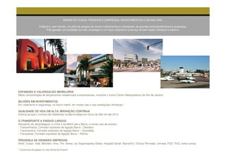 BARRA DA TIJUCA. PESSOAS E EMPRESAS, INVESTIMENTOS E NOVAS VIAS.

                   A Barra é, sem dúvida, um pólo de atração de novos investimentos e moradores, de grandes empreendimentos e empresas.
                         Pólo gerador de qualidade de vida, empregos e um novo urbanismo a serviço do bem-estar individual e coletivo.




EXPANSÃO E VALORIZACÃO IMOBILIÁRIA
Maior concentração de lançamentos residenciais e empresariais, inclusive o futuro Centro Metropolitano do Rio de Janeiro

BILHÕES EM INVESTIMENTOS
Em urbanismo e segurança, no futuro metrô, em novas vias e nas instalações olímpicas.*

QUALIDADE DE VIDA EM ALTA, MIGRAÇÃO CONTÍNUA
Estima-se que o número de habitantes na Barra esteja em torno de 400 mil até 2013.

O TRANSPORTE A PASSOS LARGOS
Aeroporto de Jacarepaguá, a Linha 4 do Metrô até a Barra, e novas vias de acesso:
- Transolímpica: Corredor expresso de ligação Barra – Deodoro
- Transcarioca: Corredor expresso de ligação Barra – Guaratiba
- Transoeste: Corredor expresso de ligação Barra – Penha

PRESENÇA DE GRANDES EMPRESAS
Shell, Cosan, Vale, Michelin, Vivo, Tim, Ibmec, as Organizações Globo, Hospital Sarah, Barrad’Or, Clínica Perinatal, Unimed, FGV, PUC, entre outras.

* Conforme divulgado no site oficial do Evento
 