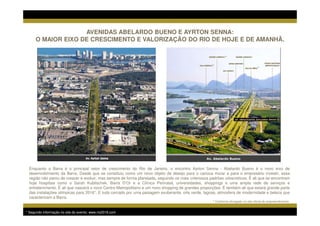 AVENIDAS ABELARDO BUENO E AYRTON SENNA:
      O MAIOR EIXO DE CRESCIMENTO E VALORIZAÇÃO DO RIO DE HOJE E DE AMANHÃ.

                                                                                                             *

                                                                                                     *
                                                                                                                                    *




 Perspectiva Ilustrada                                                                            Av. Abelardo Bueno


 Enquanto a Barra é o principal vetor de crescimento do Rio de Janeiro, o encontro Ayrton Senna - Abelardo Bueno é o novo eixo de
 desenvolvimento da Barra. Desde que se constituiu como um novo objeto de desejo para o carioca morar e para o empresário investir, essa
 região não parou de crescer e evoluir, mas sempre de forma planejada, seguindo os mais criteriosos padrões urbanísticos. É ali que se encontram
 hoje hospitais como o Sarah Kubitschek, Barra D’Or e a Clínica Perinatal, universidades, shoppings e uma ampla rede de serviços e
 entretenimento. É ali que nascerá o novo Centro Metropolitano e um novo shopping de grandes proporções. É também ali que estará grande parte
 das instalações olímpicas para 2016*. E tudo cercado por uma paisagem exuberante, orla verde, lagoas, atmosfera de modernidade e beleza que
 caracterizam a Barra.
                                                                                                     * Conforme divulgado no site oficial do empreendimento


* Segundo informação no site do evento: www.rio2016.com
 