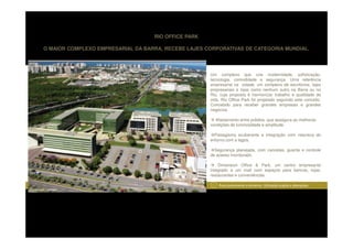 RIO OFFICE PARK

          O MAIOR COMPLEXO EMPRESARIAL DA BARRA, RECEBE LAJES CORPORATIVAS DE CATEGORIA MUNDIAL.




                                                               Um complexo que une modernidade, sofisticação,
                                                               tecnologia, comodidade e segurança. Uma referência
                                                               empresarial na cidade, um complexo de escritórios, lajes
                                                               empresariais e lojas como nenhum outro na Barra ou no
                                                               Rio, cuja proposta é harmonizar trabalho e qualidade de
                                                               vida. Rio Office Park foi projetado seguindo este conceito.
                                                               Concebido para receber grandes empresas e grandes
                                                               negócios.

                                                                 Afastamento entre prédios, que assegura as melhores
                                                               condições de luminosidade e amplitude.

                                                                 Paisagismo exuberante e integração com natureza do
                                                               entorno com a lagoa.

                                                                 Segurança planejada, com cancelas, guarita e controle
                                                               de acesso monitorado.

                                                                   Dimension Office & Park, um centro empresarial
                                                               integrado a um mall com espaços para bancos, lojas,
                                                               restaurantes e conveniências

                                                                1   Área pertencente a terceiros. Utilização sujeita a alterações.
Perspectiva Ilustrada
 