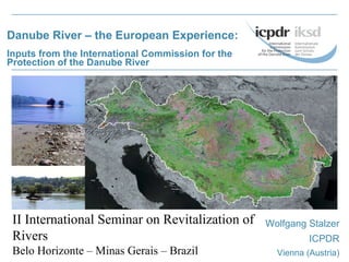 Danube River – the European Experience: Inputs from the International Commission for the Protection of the Danube River Wolfgang Stalzer ICPDR Vienna (Austria) II International Seminar on Revitalization of Rivers Belo Horizonte – Minas Gerais – Brazil 