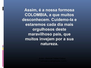 Assim, é a nossa formosa
 COLOMBIA, a que muitos
desconhecem. Cuidemo-la e
 estaremos cada dia mais
     orgulhosos deste
   maravilhoso país, que
 muitos invejam por a sua
         natureza.


       Autor: Samuel Tellez Cobos
       Tradução e adaptação: Linito
 