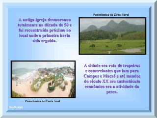 Panorâmica de Costa Azul Panorâmica da Zona Rural A antiga igreja desmoronou totalmente na década de 50 e foi reconstruída próximo ao local onde a primeira havia sido erguida. A cidade era rota de tropeiros e comerciantes que iam para Campos e Macaé e até meados do século XX seu sustentáculo econômico era a atividade da pesca. 