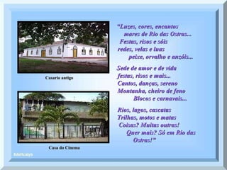 Casa do Cinema “ Luzes, cores, encantos  mares de Rio das Ostras...  Festas, risos e sóis  redes, velas e luas  peixe, orvalho e anzóis... Sede de amor e de vida  festas, risos e mais...  Cantos, danças, sereno  Montanha, cheiro de feno  Blocos e carnavais...  Rios, lagos, cascatas  Trilhas, motos e matas  Coisas? Muitas outras!  Quer mais? Só em Rio das Ostras!”  Casario antigo 