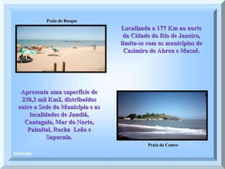 Praia do Bosque Praia do Centro Localizada a 177 Km ao norte da Cidade do Rio de Janeiro, limita-se com os municípios de Casimiro de Abreu e Macaé. Apresenta uma superfície de 230,3 mil Km2, distribuídos entre a Sede do Município e as localidades de Jundiá, Cantagalo, Mar do Norte, Palmital, Rocha  Leão e Sapucaia. 