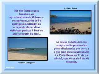 Praia de Itabepessus Praia da Joana Rio das Ostras conta também com aproximadamente 90 bares e restaurantes, além de 80 quiosques localizados na orla, onde são servidos deliciosos petiscos à base de peixes e frutos do mar... As praias do balneário são sempre muito procuradas pelos aficcionados por pesca e a que mais atrai os pescadores é a Praia Brava ou Praia do Abricó, com cerca de 4 km de extensão. 