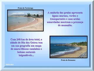 Praia da Tartaruga Praia do Remanso A maioria das praias apresenta águas mornas, verdes e transparentes e suas areias amareladas mostram a presença de monazita. Com 240 km de área total, a cidade de Rio das Ostras tem em sua geografia um mapa de maravilhosos caminhos e belezas naturais inigualáveis... 