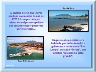 Boca da Barra Praia de Costa Azul A história de Rio das Ostras perde-se nos meados do ano de 1575 é é comprovada por relatos de antigos navegadores que constantemente passavam por esta região... Naquela época, a cidade era habitada por índios tamoios e goitacazes e se chamava “Rio Leripe” ou ainda “Seripe”, que significa “molusco ou ostra grande”. 