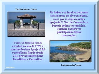 Poço das Pedras - Centro Praia das Areias Negras Os índios e os Jesuítas deixaram suas marcas em diversas obras, como por exemplo a antiga igreja de N. Sra. da Conceição, o Poço de pedras e o cemitério. Também os escravos participaram dessas construções. Como os Jesuítas foram expulsos no ano de 1759, a construção dessa igreja só foi concluída no fim do século VIII, provavelmente pelos Beneditinos e Carmelitas. 
