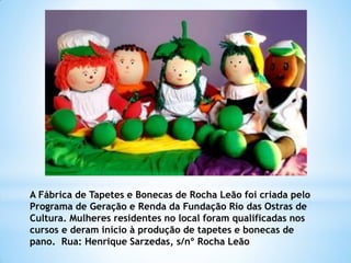 A Fábrica de Tapetes e Bonecas de Rocha Leão foi criada pelo
Programa de Geração e Renda da Fundação Rio das Ostras de
Cultura. Mulheres residentes no local foram qualificadas nos
cursos e deram início à produção de tapetes e bonecas de
pano. Rua: Henrique Sarzedas, s/nº Rocha Leão
 
