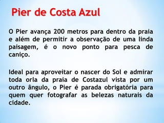 Pier de Costa Azul
O Pier avança 200 metros para dentro da praia
e além de permitir a observação de uma linda
paisagem, é o novo ponto para pesca de
caniço.

Ideal para aproveitar o   nascer do Sol e admirar
toda orla da praia de      Costazul vista por um
outro ângulo, o Pier é    parada obrigatória para
quem quer fotografar      as belezas naturais da
cidade.
 