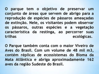 O parque tem o objetivo de preservar um
conjunto de áreas que servem de abrigo para a
reprodução de espécies de pássaros ameaçadas
de extinção. Nele, os visitantes podem observar
os pássaros, outras espécies e a vegetação
característica da restinga, ao percorrer suas
trilhas                              ecológicas.

O Parque também conta com o maior Viveiro de
Aves do Brasil. Com um volume de 48 mil m3,
contém réplicas de ecossistemas do Bioma da
Mata Atlântica e abriga aproximadamente 162
aves da região Sudeste do Brasil.
 