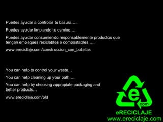 Puedes ayudar a controlar tu basura…..
Puedes ayudar limpiando tu camino….
Puedes ayudar consumiendo responsablemente productos que
tengan empaques reciclables o compostables…..
www.ereciclaje.com/construccion_con_botellas




You can help to control your waste…
You can help cleaning up your path….
You can help by choosing appropiate packaging and
better products…
www.ereciclaje.com/pld




                                                    www.ereciclaje.com
 