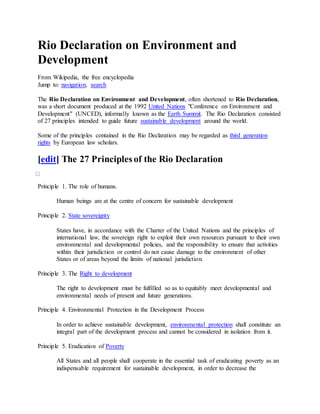 Rio Declaration on Environment and
Development
From Wikipedia, the free encyclopedia
Jump to: navigation, search
The Rio Declaration on Environment and Development, often shortened to Rio Declaration,
was a short document produced at the 1992 United Nations "Conference on Environment and
Development" (UNCED), informally known as the Earth Summit. The Rio Declaration consisted
of 27 principles intended to guide future sustainable development around the world.
Some of the principles contained in the Rio Declaration may be regarded as third generation
rights by European law scholars.
[edit] The 27 Principles of the Rio Declaration
Principle 1. The role of humans.
Human beings are at the centre of concern for sustainable development
Principle 2. State sovereignty
States have, in accordance with the Charter of the United Nations and the principles of
international law, the sovereign right to exploit their own resources pursuant to their own
environmental and developmental policies, and the responsibility to ensure that activities
within their jurisdiction or control do not cause damage to the environment of other
States or of areas beyond the limits of national jurisdiction.
Principle 3. The Right to development
The right to development must be fulfilled so as to equitably meet developmental and
environmental needs of present and future generations.
Principle 4. Environmental Protection in the Development Process
In order to achieve sustainable development, environmental protection shall constitute an
integral part of the development process and cannot be considered in isolation from it.
Principle 5. Eradication of Poverty
All States and all people shall cooperate in the essential task of eradicating poverty as an
indispensable requirement for sustainable development, in order to decrease the
 