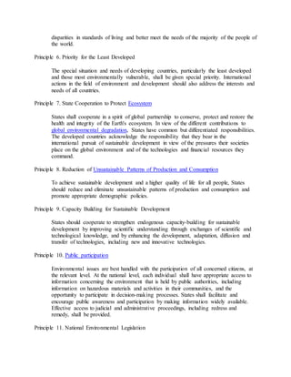 disparities in standards of living and better meet the needs of the majority of the people of
the world.
Principle 6. Priority for the Least Developed
The special situation and needs of developing countries, particularly the least developed
and those most environmentally vulnerable, shall be given special priority. International
actions in the field of environment and development should also address the interests and
needs of all countries.
Principle 7. State Cooperation to Protect Ecosystem
States shall cooperate in a spirit of global partnership to conserve, protect and restore the
health and integrity of the Earth's ecosystem. In view of the different contributions to
global environmental degradation, States have common but differentiated responsibilities.
The developed countries acknowledge the responsibility that they bear in the
international pursuit of sustainable development in view of the pressures their societies
place on the global environment and of the technologies and financial resources they
command.
Principle 8. Reduction of Unsustainable Patterns of Production and Consumption
To achieve sustainable development and a higher quality of life for all people, States
should reduce and eliminate unsustainable patterns of production and consumption and
promote appropriate demographic policies.
Principle 9. Capacity Building for Sustainable Development
States should cooperate to strengthen endogenous capacity-building for sustainable
development by improving scientific understanding through exchanges of scientific and
technological knowledge, and by enhancing the development, adaptation, diffusion and
transfer of technologies, including new and innovative technologies.
Principle 10. Public participation
Environmental issues are best handled with the participation of all concerned citizens, at
the relevant level. At the national level, each individual shall have appropriate access to
information concerning the environment that is held by public authorities, including
information on hazardous materials and activities in their communities, and the
opportunity to participate in decision-making processes. States shall facilitate and
encourage public awareness and participation by making information widely available.
Effective access to judicial and administrative proceedings, including redress and
remedy, shall be provided.
Principle 11. National Environmental Legislation
 