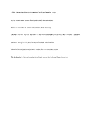 1763, the capital of the regionwasshiftedfromSalvador torio
Rio de Janeiro is the city it is in today because ofits historical past
hence the name ‘Rio de Janeiro’ which means ‘River ofJanuary
afterthe war the citywas movedtoa saferpositionona hill,whichwaslaternamedasCastle Hill.
When the Portuguese left,Brazil finally completed its independence.
When Brazil completed independence in 1889,Rio was named the capital
Rio de Janeiro is the mostbeautiful city of Brazil, surrounded bylovely hills and beaches.
 