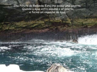 Ilha Filhote da Redonda. Esta ilha possui uma caverna.  Quando a água entra expulsa o ar interno  e forma um esguicho de á...