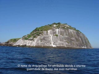 O nome do Arquipélago foi atribuído devido a enorme  quantidade de Guano das aves marinhas. 