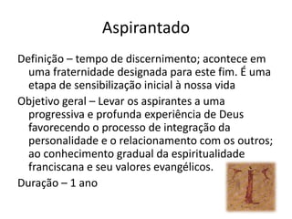AspirantadoDefinição – tempo de discernimento; acontece em uma fraternidade designada para este fim. É uma etapa de sensibilização inicial à nossa vidaObjetivo geral – Levar os aspirantes a uma progressiva e profunda experiência de Deus favorecendo o processo de integração da personalidade e o relacionamento com os outros; ao conhecimento gradual da espiritualidade franciscana e seu valores evangélicos.Duração – 1 ano 