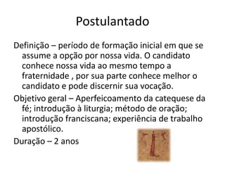 PostulantadoDefinição – período de formação inicial em que se assume a opção por nossa vida. O candidato conhece nossa vida ao mesmo tempo a fraternidade , por sua parte conhece melhor o candidato e pode discernir sua vocação.Objetivo geral – Aperfeicoamento da catequese da fé; introdução à liturgia; método de oração; introdução franciscana; experiência de trabalho apostólico.Duração – 2 anos