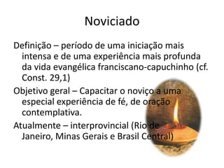 NoviciadoDefinição – período de uma iniciação mais intensa e de uma experiência mais profunda da vida evangélica franciscano-capuchinho (cf. Const. 29,1)Objetivo geral – Capacitar o noviço a uma especial experiência de fé, de oração contemplativa.Atualmente – interprovincial (Rio de Janeiro, Minas Gerais e Brasil Central)