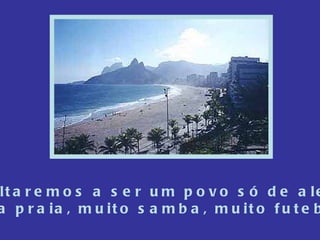 Nós voltaremos a ser um povo só de alegrias,  Muita praia, muito samba, muito futebol.... 