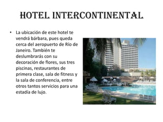 Hotel Intercontinental
• La ubicación de este hotel te
  vendrá bárbara, pues queda
  cerca del aeropuerto de Río de
  Janeiro. También te
  deslumbrarás con su
  decoración de flores, sus tres
  piscinas, restaurantes de
  primera clase, sala de fitness y
  la sala de conferencia, entre
  otros tantos servicios para una
  estadía de lujo.
 
