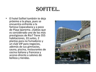 Sofitel.
• El hotel Sofitel también te deja
  próximo a la playa, pues se
  encuentra enfrente a la
  famosa Copacabana y a poco
  de Playa Ipanema. ¿Sabías que
  es considerado uno de los más
  prestigiosos de Rio? Tiene 355
  habitaciones, 33 suites, 2
  plantas para no fumadores y
  un club VIP para negocios,
  además de sus gimnasios,
  sauna, piscina, restaurantes de
  cocina italiana y francesa y
  acceso directo a salones de
  belleza y tiendas.
 