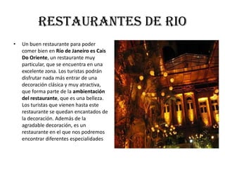 Restaurantes de rio
•   Un buen restaurante para poder
    comer bien en Río de Janeiro es Cais
    Do Oriente, un restaurante muy
    particular, que se encuentra en una
    excelente zona. Los turistas podrán
    disfrutar nada más entrar de una
    decoración clásica y muy atractiva,
    que forma parte de la ambientación
    del restaurante, que es una belleza.
    Los turistas que vienen hasta este
    restaurante se quedan encantados de
    la decoración. Además de la
    agradable decoración, es un
    restaurante en el que nos podremos
    encontrar diferentes especialidades
 