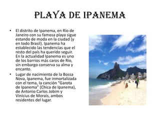 Playa de ipanema
• El distrito de Ipanema, en Río de
  Janeiro con su famosa playa sigue
  estando de moda en la ciudad (y
  en todo Brasil). Ipanema ha
  establecido las tendencias que el
  resto del país ha querido seguir.
  En la actualidad Ipanema es uno
  de los barrios más caros de Río,
  sin embargo conserva su alma y
  encanto.
• Lugar de nacimiento de la Bossa
  Nova, Ipanema, fue inmortalizada
  con el tema, la canción “Garota
  de Ipanema” (Chica de Ipanema),
  de Antonio Carlos Jobim y
  Vinícius de Morais, ambos
  residentes del lugar.
 