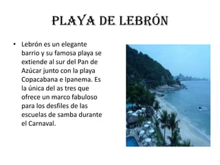 Playa de lebrón
• Lebrón es un elegante
  barrio y su famosa playa se
  extiende al sur del Pan de
  Azúcar junto con la playa
  Copacabana e Ipanema. Es
  la única del as tres que
  ofrece un marco fabuloso
  para los desfiles de las
  escuelas de samba durante
  el Carnaval.
 
