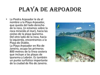 Playa de arpoador
• La Piedra Arpoador le da el
  nombre a la Playa Arpoador,
  que queda del lado derecho
  de la roca, (si estamos sobre la
  roca mirando el mar), hacia las
  costas de la playa Ipanema.
  Del otro lado de la roca, hacia
  la izquierda, encontramos a la
  Playa do Diablo.
  La Playa Arpoador en Rio de
  Janeiro, ocupa los primeros
  800 metros de la línea costera
  que incluye a las playas de
  Ipanema y Lebrón. Es también
  un punto surfístico importante
  de la ciudad de Rio de Janeiro.
 
