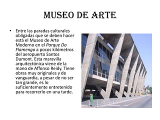 Museo de arte
• Entre las paradas culturales
  obligadas que se deben hacer
  está el Museo de Arte
  Moderno en el Parque Do
  Flamengo a pocos kilómetros
  del aeropuerto Santos
  Dumont. Esta maravilla
  arquitectónica viene de la
  mano de Affonso Reidy. Tiene
  obras muy originales y de
  vanguardia, a pesar de no ser
  tan grande, es lo
  suficientemente entretenido
  para recorrerlo en una tarde.
 